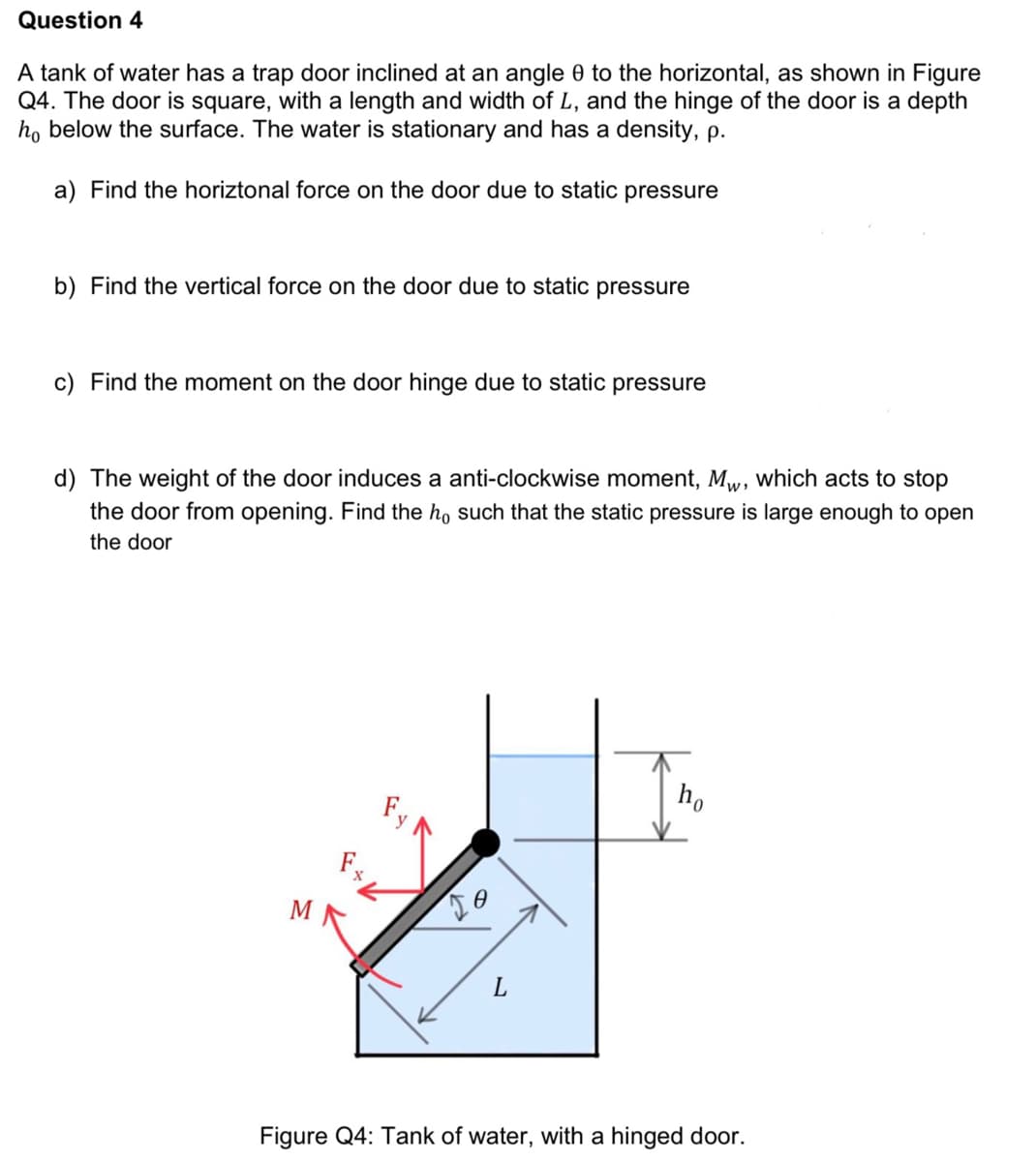 Question 4
A tank of water has a trap door inclined at an angle 0 to the horizontal, as shown in Figure
Q4. The door is square, with a length and width of L, and the hinge of the door is a depth
ho below the surface. The water is stationary and has a density, p.
a) Find the horiztonal force on the door due to static pressure
b) Find the vertical force on the door due to static pressure
c) Find the moment on the door hinge due to static pressure
d) The weight of the door induces a anti-clockwise moment, Mw, which acts to stop
the door from opening. Find the ho such that the static pressure is large enough to open
the door
M
JO
L
ho
Figure Q4: Tank of water, with a hinged door.