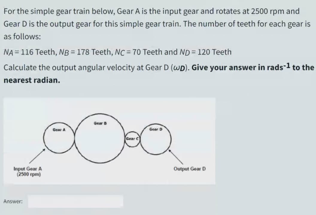 For the simple gear train below, Gear A is the input gear and rotates at 2500 rpm and
Gear D is the output gear for this simple gear train. The number of teeth for each gear is
as follows:
NA = 116 Teeth, NB = 178 Teeth, NC= 70 Teeth and ND= 120 Teeth
Calculate the output angular velocity at Gear D (wD). Give your answer in rads-1 to the
nearest radian.
Gear B
Gear A
Gear D
Input Gear A
(2500 rpm)
Output Gear D
Answer:
