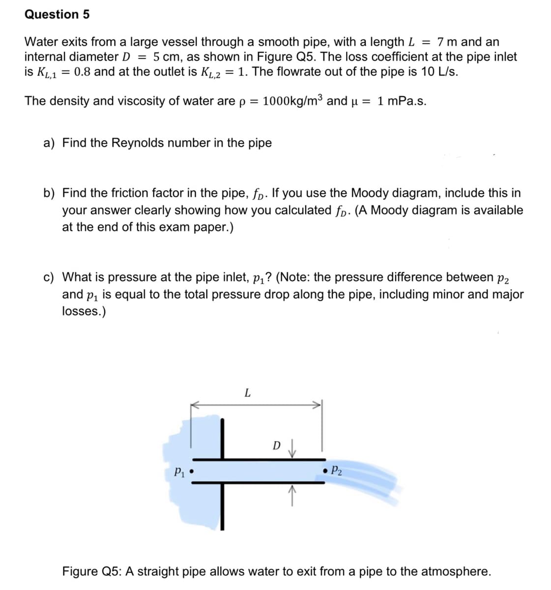 Question 5
Water exits from a large vessel through a smooth pipe, with a length L = 7 m and an
internal diameter D = 5 cm, as shown in Figure Q5. The loss coefficient at the pipe inlet
is KL,1 = 0.8 and at the outlet is KL,2 = 1. The flowrate out of the pipe is 10 L/s.
The density and viscosity of water are p = 1000kg/m³ and μ = 1 mPa.s.
a) Find the Reynolds number in the pipe
b) Find the friction factor in the pipe, fp. If you use the Moody diagram, include this in
your answer clearly showing how you calculated fp. (A Moody diagram is available
at the end of this exam paper.)
c) What is pressure at the pipe inlet, p₁? (Note: the pressure difference between p2
and p₁ is equal to the total pressure drop along the pipe, including minor and major
losses.)
P1
L
• P₂
Figure Q5: A straight pipe allows water to exit from a pipe to the atmosphere.