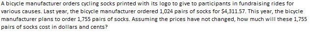 A bicycle manufacturer orders cycling socks printed with its logo to give to participants in fundraising rides for
various causes. Last year, the bicycle manufacturer ordered 1,024 pairs of socks for $4,311.57. This year, the bicycle
manufacturer plans to order 1,755 pairs of socks. Assuming the prices have not changed, how much will these 1,755
pairs of socks cost in dollars and cents?