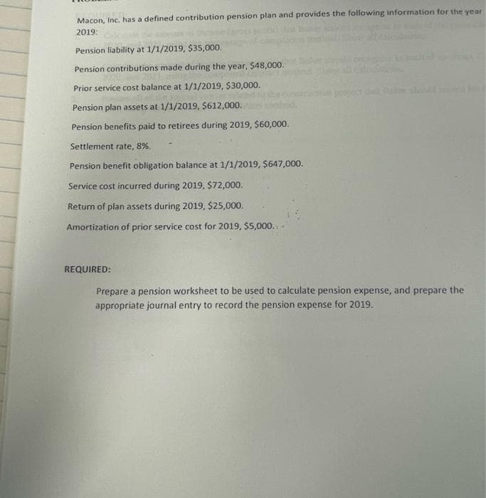 Macon, Inc. has a defined contribution pension plan and provides the following information for the year
2019:
Pension liability at 1/1/2019, $35,000.
Pension contributions made during the year, $48,000.
Prior service cost balance at 1/1/2019, $30,000.
Pension plan assets at 1/1/2019, $612,000.
Pension benefits paid to retirees during 2019, $60,000.
Settlement rate, 8%.
Pension benefit obligation balance at 1/1/2019, $647,000.
Service cost incurred during 2019, $72,000.
Return of plan assets during 2019, $25,000.
Amortization of prior service cost for 2019, $5,000..
REQUIRED:
Prepare a pension worksheet to be used to calculate pension expense, and prepare the
appropriate journal entry to record the pension expense for 2019.
