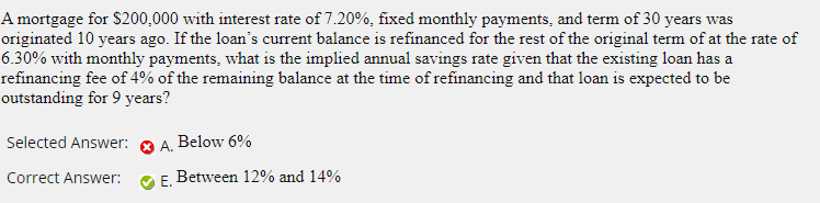 A mortgage for $200,000 with interest rate of 7.20%, fixed monthly payments, and term of 30 years was
originated 10 years ago. If the loan's current balance is refinanced for the rest of the original term of at the rate of
6.30% with monthly payments, what is the implied annual savings rate given that the existing loan has a
refinancing fee of 4% of the remaining balance at the time of refinancing and that loan is expected to be
outstanding for 9 years?
Selected Answer:
Below 6%
O A.
Correct Answer:
Е.
Between 12% and 14%
