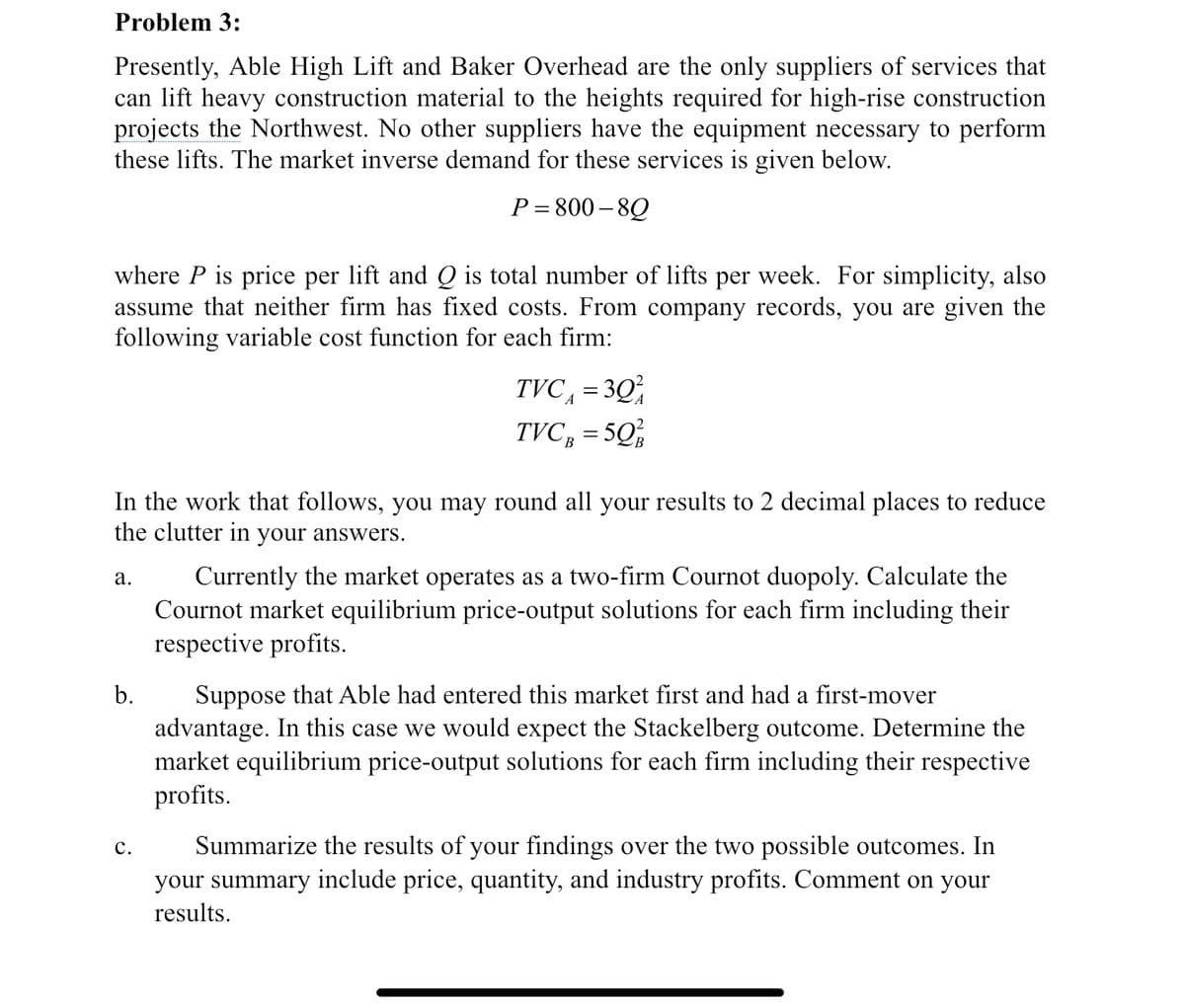 Problem 3:
Presently, Able High Lift and Baker Overhead are the only suppliers of services that
can lift heavy construction material to the heights required for high-rise construction
projects the Northwest. No other suppliers have the equipment necessary to perform
these lifts. The market inverse demand for these services is given below.
P=800-80
where P is price per lift and Q is total number of lifts per week. For simplicity, also
assume that neither firm has fixed costs. From company records, you are given the
following variable cost function for each firm:
In the work that follows, you may round all your results to 2 decimal places to reduce
the clutter in your answers.
a.
b.
TVC = 30²
TVC g = 50%
C.
Currently the market operates as a two-firm Cournot duopoly. Calculate the
Cournot market equilibrium price-output solutions for each firm including their
respective profits.
Suppose that Able had entered this market first and had a first-mover
advantage. In this case we would expect the Stackelberg outcome. Determine the
market equilibrium price-output solutions for each firm including their respective
profits.
Summarize the results of your findings over the two possible outcomes. In
your summary include price, quantity, and industry profits. Comment on your
results.