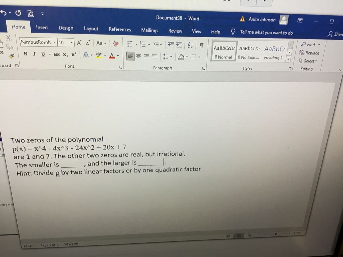 Document38 - Word
A Anita Johnson
Home
Insert
Design
Layout
References
Mailings
Review
View
Help
Y Tell me what you want to do
& Share
NimbusRomN10
三。三,年, | T
A A
Aa -
P Find -
AaBbCcDc AaBbCcDc AABBC
te
BIU abe X,
A,ツ,A
ac Replace
x*
I Normal
1 No Spac. Heading 1
A Select -
poard
Font
Paragraph
Styles
Editing
Two zeros of the polynomial
p(x) = x^4 4x^3 - 24x^2 + 20x + 7
in
are 1 and 7. The other two zeros are real, but irrational.
The smaller is
and the larger is
Hint: Dividep by two linear factors or by one quadratic factor
-2017| t
170%
50 words
PAGE: 1
Page 1 of 1
