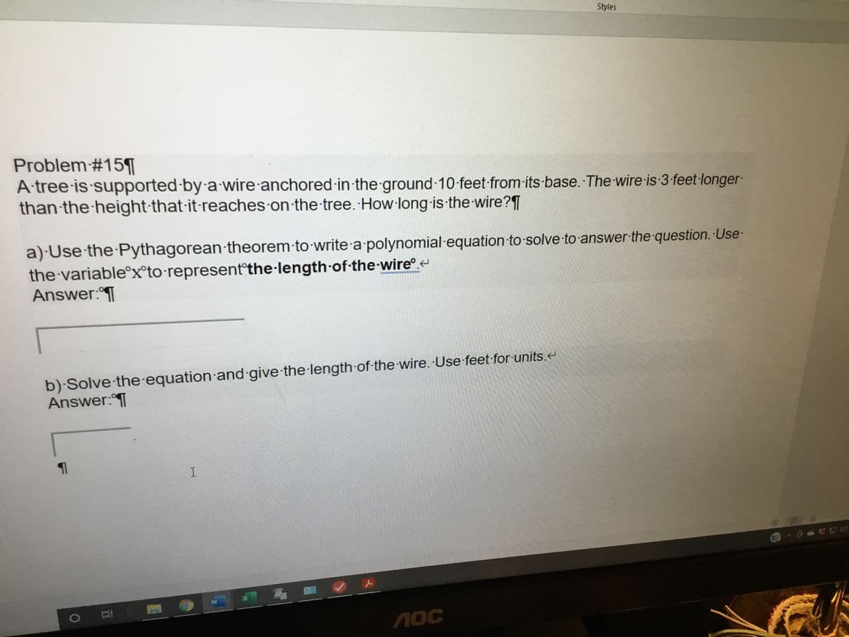 Styles
Problem#15¶|
A tree is supported-by a wire anchored in the ground 10-feet-from-its-base. The wire is 3 feet-longer-
than the height-that-it-reaches on the-tree. How long-is the wire?|
a) Use the Pythagorean-theorem to write a polynomial-equation to solve to-answer-the-question. Use-
the variable°x°to-represent°the-length of-the-wire.
Answer:T
www
b) Solve the-equation and give the length of-the wire. Use feet for units.<
Answer:T
马_
江i
1OC
