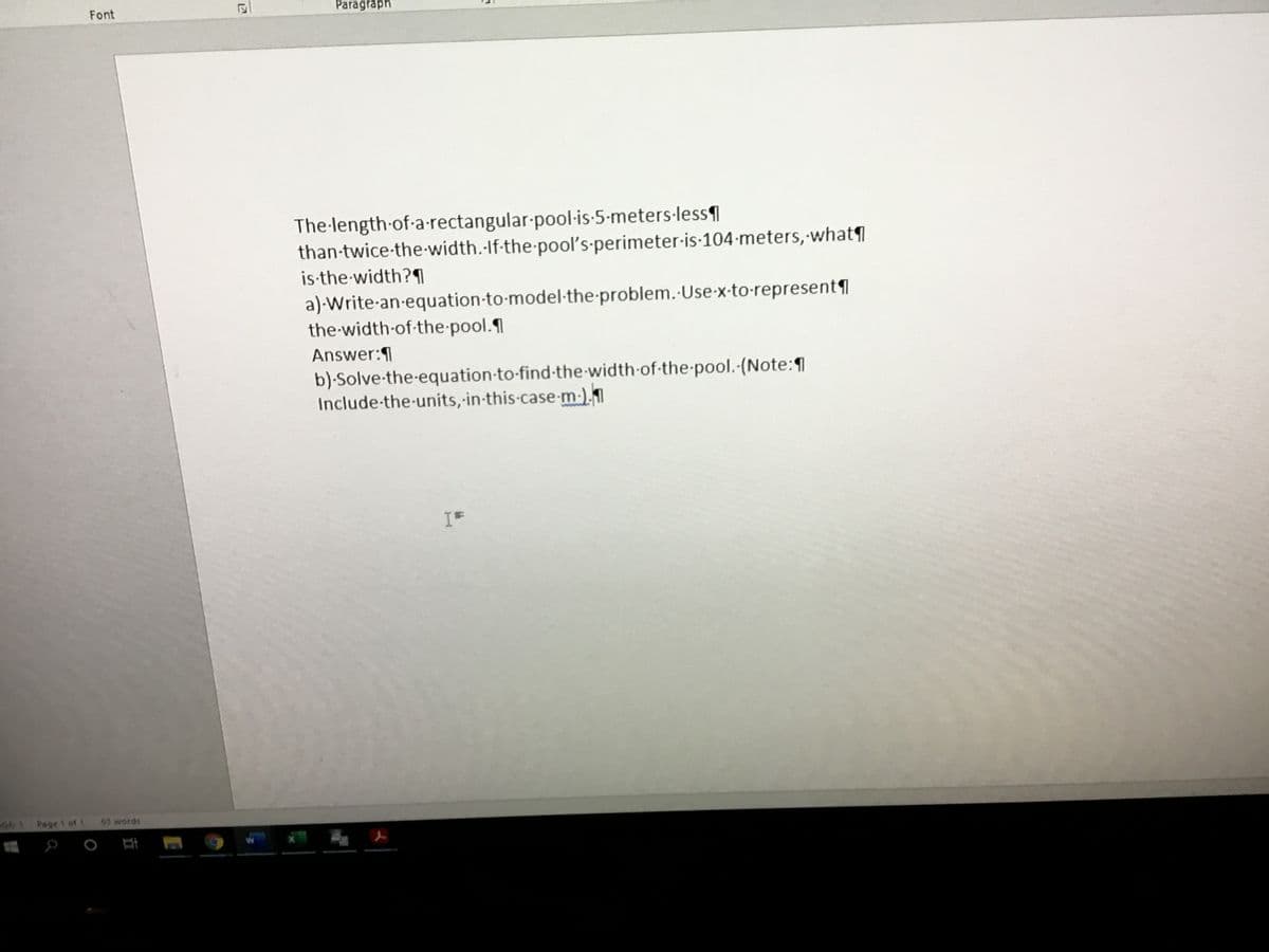 Font
Paragraph
The-length-of-a-rectangular-pool-is-5-meters-less1
than-twice-the-width.-If-the-pool's-perimeter-is-104 meters, what
is-the-width?1
a)-Write-an-equation-to-model-the-problem. Use-x-to-represent
the-width-of-the-pool.
Answer:1
b)-Solve-the-equation-to-find-the-width of-the-pool.-(Note:1
Include-the-units, in-this-case-m-).1
IF
1 Page 1 of 1
63 words
