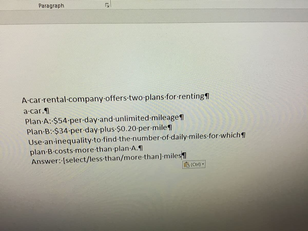 Paragraph
A·car-rental.company offers-two-plans-for-renting
a·car.1
Plan A: $54-per-day-and-unlimited-mileage1
Plan-B:-$34-per-day-plus-$0.20-per-mile
Use-an-inequality-to-find-the-number-of daily-miles-for-which
plan-B.costs-more-than-plan A.
Answer: [select/less-than/more-than]-miles1
(Ctrl) -
