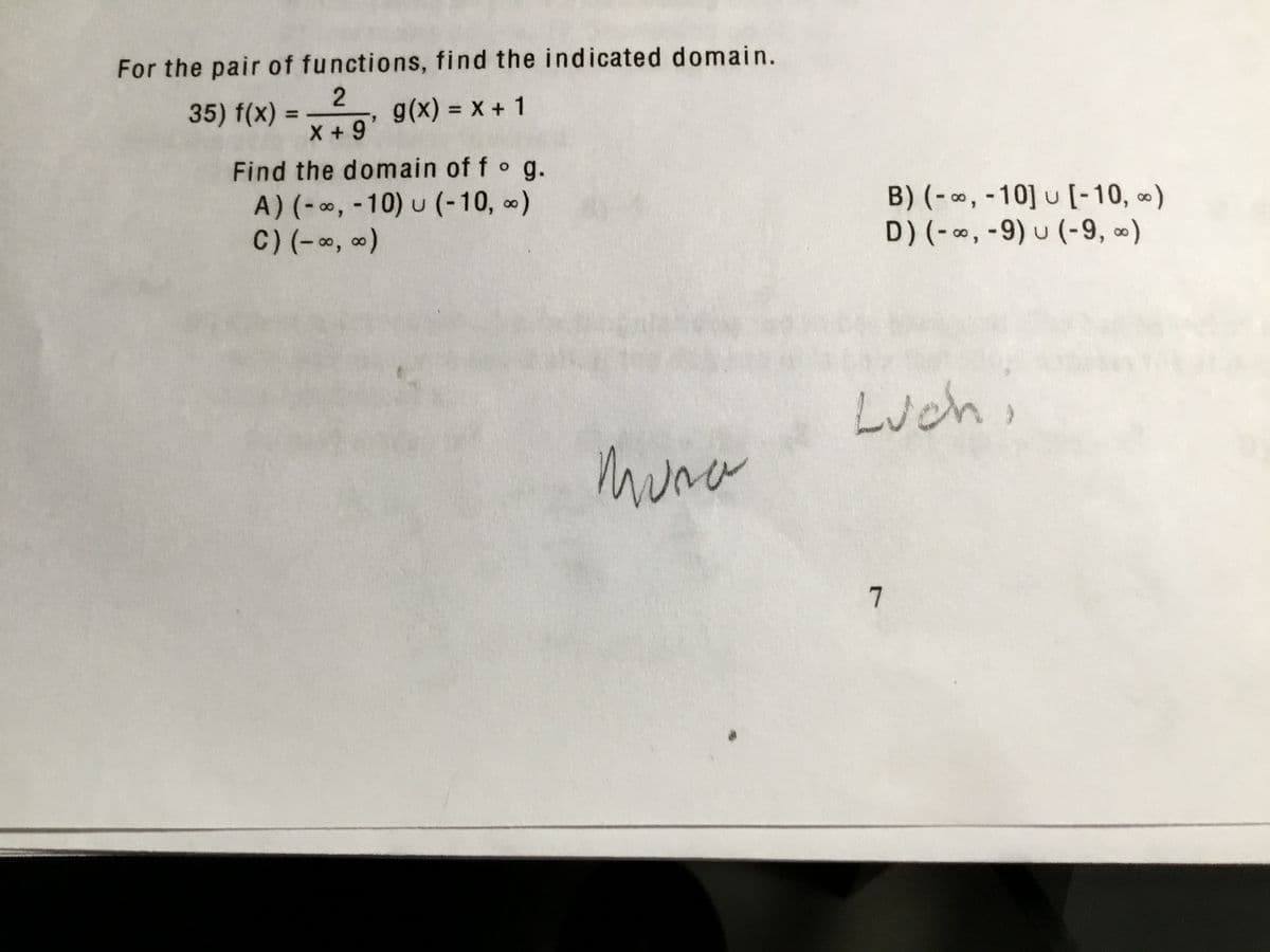 For the pair of functions, find the indicated domain.
35) f(x)
g(x) = x + 1
%3D
%3D
X +9
Find the domain of fo g.
A) (-∞, -10) u (-10, )
C) (-, )
B) (- ∞, -10] u [-10, )
D) (- , -9) u (-9, ∞)
Luch,
muna
7
