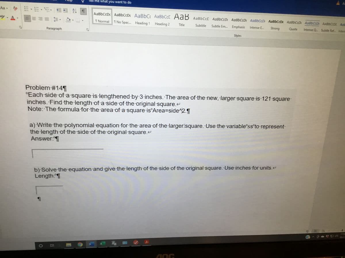 Tell me what you want to do
Aa -
AaBbCcDc AaBbCcDc AaBbC AABBCCC AaB AaBbCcC AaBbCcD AaBbCcDt AABBCCD AaBbCcD AaBbCcD 4oBbCcDt AABBCCDI AAE
aly- A
前,
T Normal
T No Spac.. Heading 1 Heading 2
Title
Subtitle
Subtle Em. Emphasis
Intense E.
Strong
Quote
Intense Q. Subtle Ref. Inten
Paragraph
Styles
Problem#14¶
°Each side-of-a square is·lengthened by-3-inches. The area of the new, larger square is-121 square-
inches. Find the length of a-side of-the-original-square.e
Note: The formula for-the area of-a square-is°Area=side^2.¶
a) Write the polynomial equation for the area of the·largerīsquare.-Use-the-variable°ss°to-represent-
the length of-the-side-of the original square.e
Answer:T
b) Solve the-equation and give-the length of-the side of-the-original-square.-Use-inches for-units.
Length: T
12
