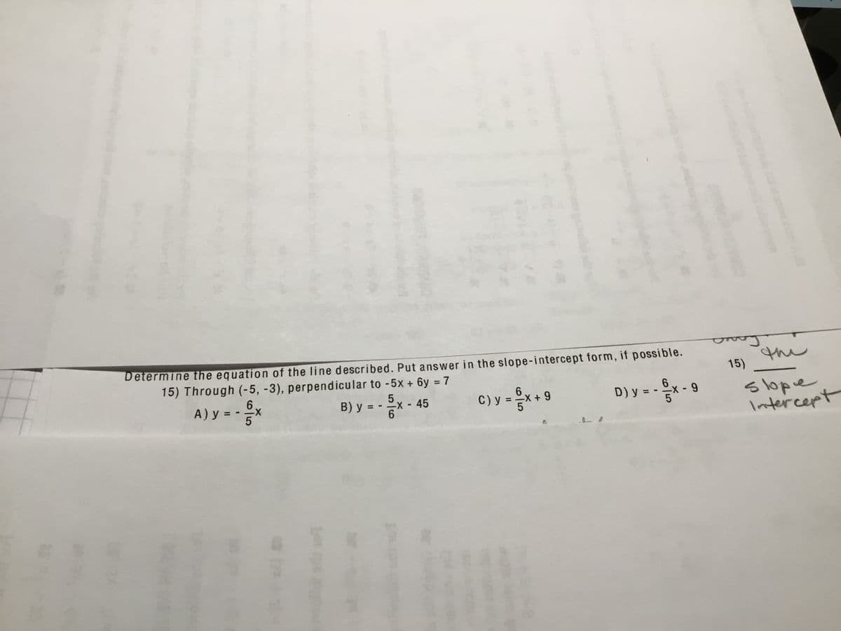 Determine the equation of the line described. Put answer in the slope-intercept form, if possible.
15) Through (-5, -3), perpendicular to -5x + 6y = 7
the
15)
%3D
6
A) y = 5
C) y = x + 9
slope
Intercept
B) y = - x- 45
D) y = - x -9
%3D
