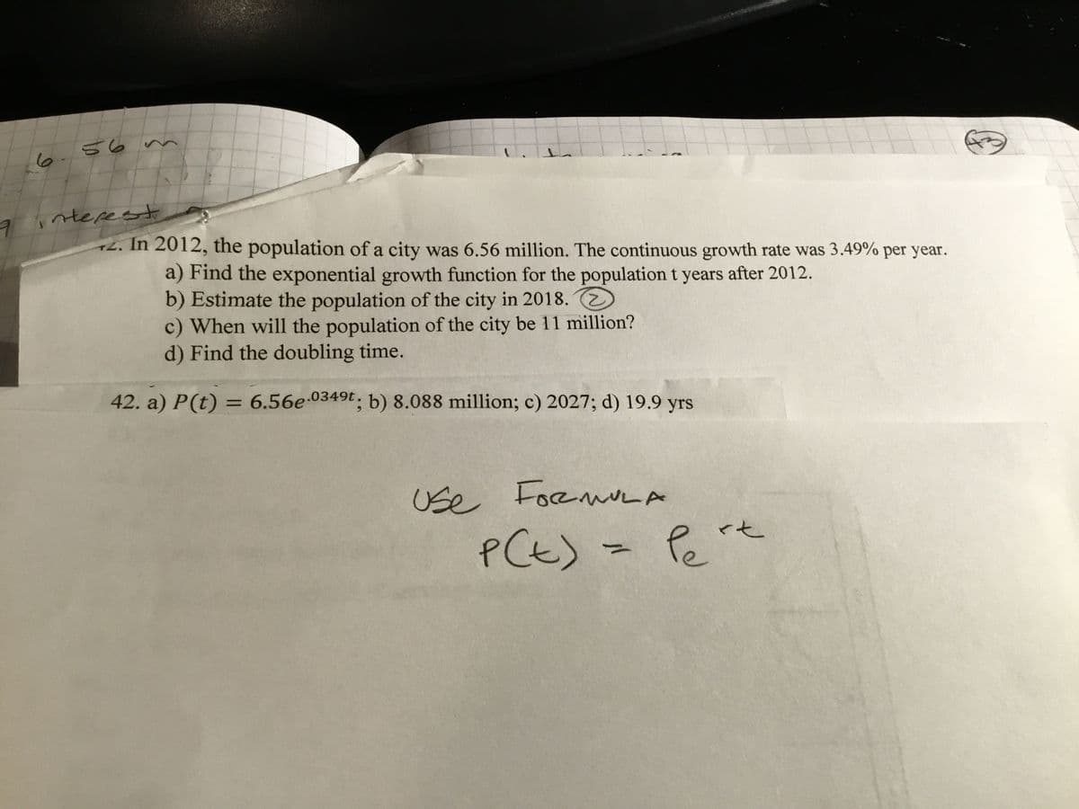 56n
6.
nterest
+2. In 2012, the population of a city was 6.56 million. The continuous growth rate was 3.49% per year.
a) Find the exponential growth function for the population t years after 2012.
b) Estimate the population of the city in 2018.
c) When will the population of the city be 11 million?
d) Find the doubling time.
42. a) P(t) = 6.56e-0349t. b) 8.088 million; c) 2027; d) 19.9 yrs
%3D
Use FoeuLA
<七
PCt)-
Pe'
