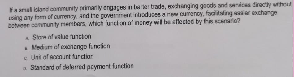 If a small island community primarily engages in barter trade, exchanging goods and services directly without
using any form of currency, and the government introduces a new currency, facilitating easier exchange
between community members, which function of money will be affected by this scenario?
A. Store of value function
B. Medium of exchange function
c. Unit of account function
D. Standard of deferred payment function