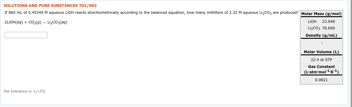 SOLUTIONS AND PURE SUBSTANCES T02/S02
If 860 mL of 0.45349 M aqueous LIOH reacts stoichiometrically according to the balanced equation, how many milliliters of 2.32 M aqueous LizCO3 are produced? Molar Mass (g/mol)
2LIOH(aq) + CO2(9) - LizCO3(aq)
LIOH
23.948
LizCO3 78.890
Density (g/mL)
Molar Volume (L)
22.4 at STP
Gas Constant
(L'atm'mol"1-K1)
0.0821
the tolerance is +/-2%
