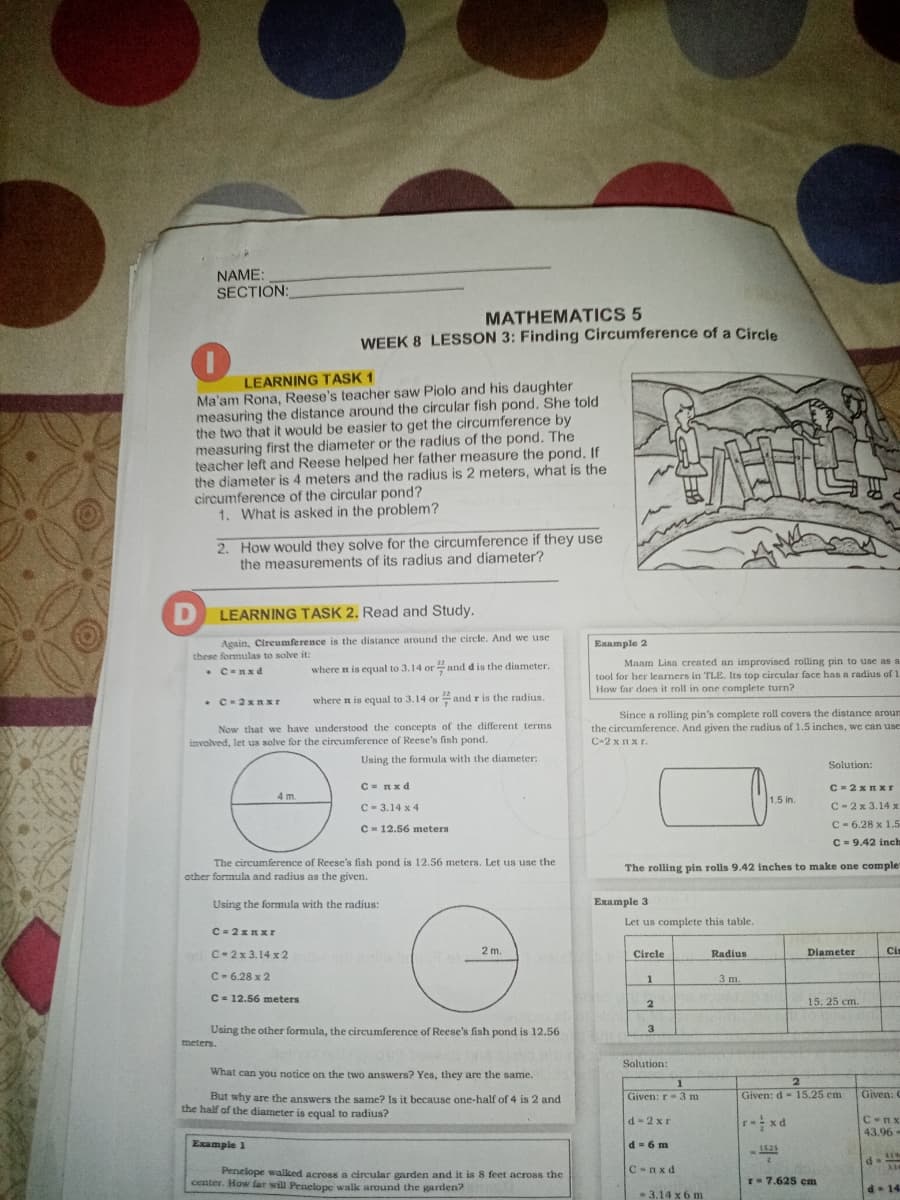 NAME:
SECTION:
MATHEMATICS 5
WEEK 8 LESSON 3: Finding Circumference of a Circle
LEARNING TASK 1
Ma'am Rona, Reese's teacher saw Piolo and his daughter
measuring the distance around the circular fish pond, She told
the two that it would be easier to get the circumference by
measuring first the diameter or the radius of the pond. The
teacher left and Reese helped her father measure the pond, If
the diameter is 4 meters and the radius is 2 meters, what is the
circumference of the circular pond?
1. What is asked in the problem?
2. How would they solve for the circumference if they use
the measurements of its radius and diameter?
LEARNING TASK 2. Read and Study.
Again, Circumference is the distance around the circle. And we use
Example 2
these formulas to solve it:
Maam Lina created an improvised rolling pin to use as :
tool for her learners in TLE. Its top circular face has a radius of 1
How far does it roll in one complete turn?
• C-Rx d
where n is equal to 3.14 or and dis the diameter.
where n is equal to 3.14 or and r is the radius.
Now that we have understood the concepts of the different terms
involved, let us solve for the cireumference of Reese's fish pond.
Since a rolling pin's complete roll covers the distance aroum
the circumference. And given the radius of 1.5 inches, we can use
С-2 х пхг.
Using the formula with the diameter:
Solution:
C- Rxd
C =2x I Xr
4 m.
1.5 in.
C- 3.14 x 4
C- 2x 3.14 x
C= 12.56 meters
C- 6.28 x 1.5
C = 9.42 inch
The circumference of Reese's fish pond is 12.56 meters. Let us use the
other formula and radius as the given.
The rolling pin rolls 9.42 inches to make one comple
Using the formula with the radius:
Example 3
Let us complete this table.
C- 2x Rxr
eeb h
2 m.
Diameter
Ci
C-2x 3.14 x 2
Circle
Radius
C- 6.28 x 2
3 m.
C- 12.56 meters
15. 25 cm.
Using the other formula, the circumference of Reese's fish pond is 12.56
3
meters.
Solution:
What can you notice on the two answers? Yes, they are the same.
Given: r-3 m
Given: d- 15.25 cm
Given: C
But why are the answers the same? Is it because one-half of 4 is 2 and.
the half of the diameter is cqual to radius?
r xd
d-2 x r
C-nx
43.96 -
Example 1
d-6 m
1625
C-nxd
Penelope walked across a circular garden and it is 8 feet across the
center. How far will Penelope walk around the garden?
r= 7.625 cm
d- 14
- 3.14 x 6 m
