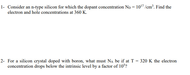 1- Consider an n-type silicon for which the dopant concentration Np = 1017 /cm². Find the
electron and hole concentrations at 360 K.
2- For a silicon crystal doped with boron, what must NA be if at T = 320 K the electron
concentration drops below the intrinsic level by a factor of 10°?
