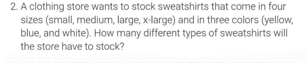 2. A clothing store wants to stock sweatshirts that come in four
sizes (small, medium, large, x-large) and in three colors (yellow,
blue, and white). How many different types of sweatshirts will
the store have to stock?
