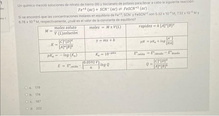 Un quimico mezcló soluciones de nitrato de hierro (III) y tiocianato de potasio para llevar a cabo la siguiente reacción:
Ber
Fe* (ac) + SCN- (ac)= FESCN*2 (ac)
Si se encontró que las concentraciones molares en equilibrio de Fe*, SCN' y FESCN*2 son 5.32 x 10-4 M, 732 x 10 My
6.78 x 10 M, respectivamente, ¿cuál es el valor de la constante de equilibrio?
mo 1
moles soluto
M.
moles
= MxV(L)
rapidez = k [A]*[B]"
%3D
V (L)solución
[C[D]
[A] [B]
TA]
pH = pka + log
[HA]
y = mx + b
pKa
- log (Ka)
Ka- 10-Pka
E celda
= Ecitodo
Eanodo
[0.0592 V
log Q
[CID
[A]°[B]*
E - Ecelda
O a. 178
ОБ 174
Oc. 187
O d. 202
