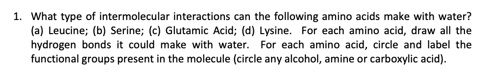 1. What type of intermolecular interactions can the following amino acids make with water?
(a) Leucine; (b) Serine; (c) Glutamic Acid; (d) Lysine. For each amino acid, draw all the
hydrogen bonds it could make with water. For each amino acid, circle and label the
functional groups present in the molecule (circle any alcohol, amine or carboxylic acid).
