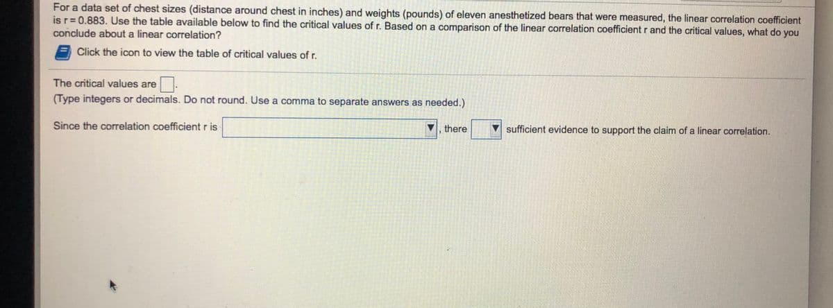 For a data set of chest sizes (distance around chest in inches) and weights (pounds) of eleven anesthetized bears that were measured, the linear correlation coefficient
is r= 0.883. Use the table available below to find the critical values of r. Based on a comparison of the linear correlation coefficient r and the critical values, what do you
conclude about a linear correlation?
Click the icon to view the table of critical values of r.
The critical values are
(Type integers or decimals. Do not round. Use a comma to separate answers as needed.)
Since the correlation coefficient r is
there
sufficient evidence to support the claim of a linear correlation.
