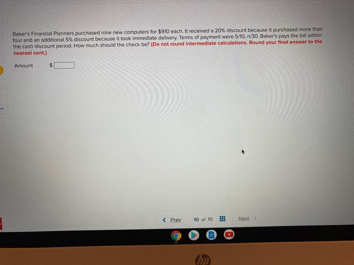 Baker's Financial Planners purchased nine new computers for $910 each. It received a 20% discount because it purchased more than
four and an additional 5% discount because it took immediate delivery. Terms of payment were 5/10, n/30. Baker's pays the bill within
the cash discount period. How much should the check be? (Do not round intermediate calculations. Round your final answer to the
nearest cent.)
Amount
$4
es
< Prev
Next>
10 of 10
hp
