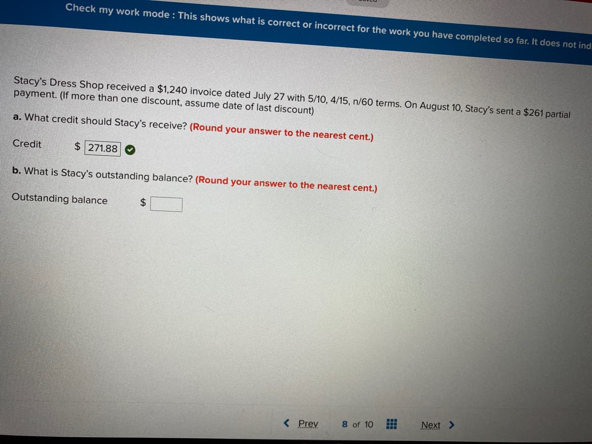 Check my work mode : This shows what is correct or incorrect for the work you have completed so far. It does not ind.
Stacy's Dress Shop received a $1,240 invoice dated July 27 with 5/10, 4/15, n/60 terms. On August 10, Stacy's sent a $261 partial
payment. (If more than one discount, assume date of last discount)
a. What credit should Stacy's receive? (Round your answer to the nearest cent.)
Credit
$ 271.88
b. What is Stacy's outstanding balance? (Round your answer to the nearest cent.)
Outstanding balance
%$4
8 of 10
Next >
中
< Prev
