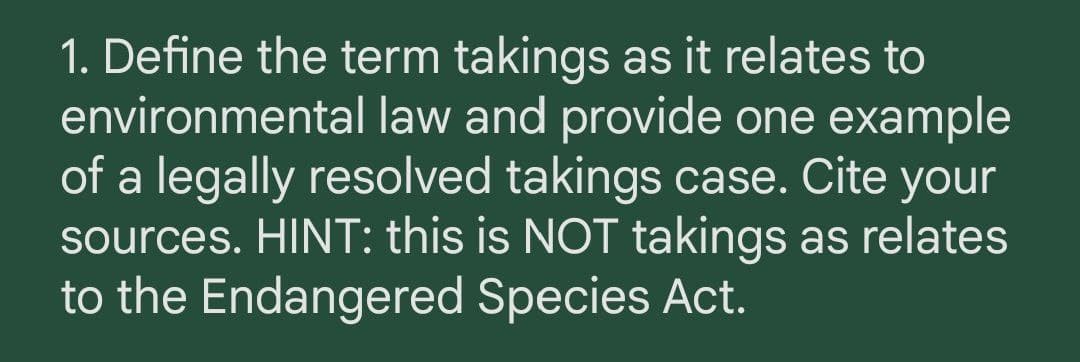 1. Define the term takings as it relates to
environmental law and provide one example
of a legally resolved takings case. Cite your
sources. HINT: this is NOT takings as relates
to the Endangered Species Act.
