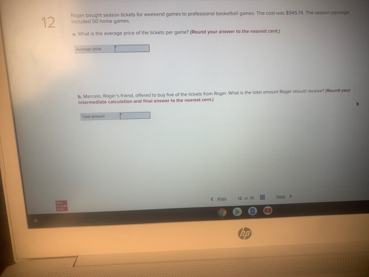 12
Roger bought season tickets for weekend games to professional basketball games. The cost was $945.74. The season package
included 50 home games.
a. What is the average price of the tickets per game? (Round your answer to the nearest cent.)
Average price
b. Marcelo, Roger's friend, offered to buy five of the tickets from Roger. What is the total amount Roger should receive? (Round your
intermediate calculation and final answer to the nearest cent.)
Total amount
Mc
< Prev
12 of 15
Next >
Graw
Hill
hp
