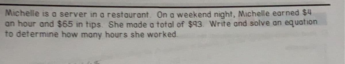 Michelle is a server in a restaurant. On a weekend night, Michelle earned $4
an hour and $65 in tips. She made a total of $93. Write and solve an equation
to determine how many hours she worked.