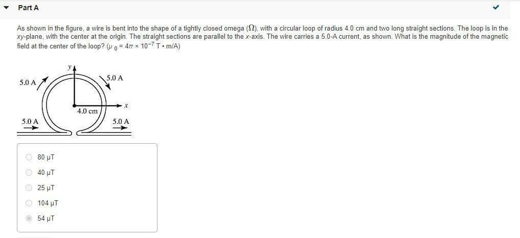 Part A
As shown in the figure, a wire is bent into the shape of a tightly closed omega (N), with a circular loop of radius 4.0 cm and two long straight sections. The loop is in the
xy-plane, with the center at the origin. The straight sections are parallel to the x-axis. The wire carries a 5.0-A current, as shown. What is the magnitude of the magnetic
field at the center of the loop? (u o = 47 x 10-7 T• m/A)
y
5.0 A
5.0 A
4.0 cm
5.0 A
5.0 A
O 80 uT
O 40 µT
O 25 µT
O 104 µT
O 54 µT
