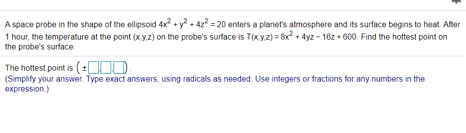 A space probe in the shape of the ellipsoid 4x2 + y? + 4z2 = 20 enters a planet's atmosphere and its surface begins to heat. After
1 hour, the temperature at the point (x,y,z) on the probe's surface is T(x,y,z) = 8x + 4yz - 16z + 600. Find the hottest point on
the probe's surface.
The hottest point is (±.)
(Simplify your answer. Type exact answers, using radicals as needed. Use integers or fractions for any numbers in the
expression.)
