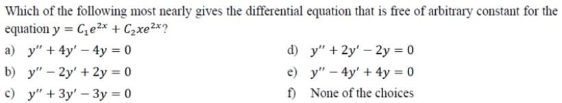 Which of the following most nearly gives the differential equation that is free of arbitrary constant for the
equation y = C,e2x + C2xe2x?
а) у" + 4y' - 4у %3D0
d) y" + 2y' - 2y = 0
e) у" — 4y' + 4у %3D0
f) None of the choices
b) y" – 2y' + 2y = 0
c) y" + 3y' – 3y = 0
