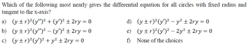 Which of the following most nearly gives the differential equation for all circles with fixed radius and
tangent to the x-axis?
a) (y tr)2(y")² + (y')² ± 2ry = 0
d) (y±r)²(y')² - y? +2ry = 0
e) (y +r)?(y')² – 2y? + 2ry = 0
b) (y±r)²(y")² - (V)² ± 2ry = 0
c) (y±r)²(y')² + y² ± 2ry = 0
f) None of the choices
