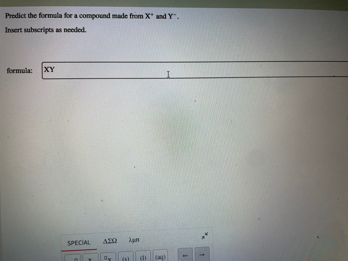 Predict the formula for a compound made from X+ and Y.
Insert subscripts as needed.
formula:
XY
SPECIAL
ΑΣΩ
(s)
(1)
(aq)
