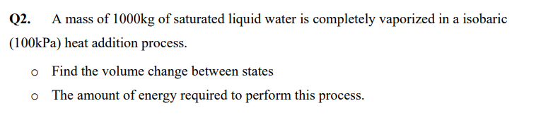 Q2.
A mass of 1000kg of saturated liquid water is completely vaporized in a isobaric
(100kPa) heat addition process.
o Find the volume change between states
o The amount of energy required to perform this process.
