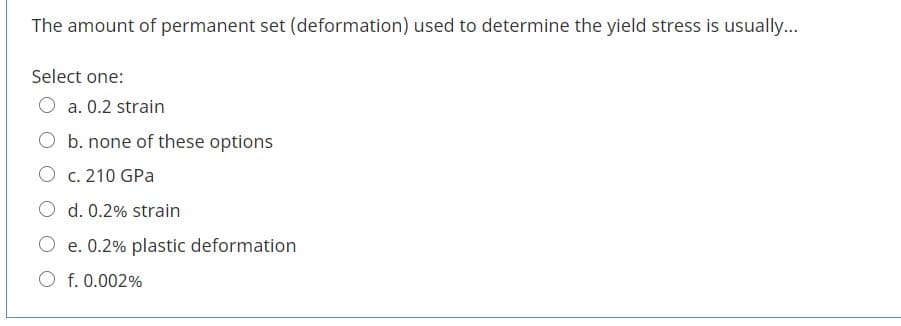 The amount of permanent set (deformation) used to determine the yield stress is usually...
Select one:
O a. 0.2 strain
O b. none of these options
O c. 210 GPa
O d. 0.2% strain
O e. 0.2% plastic deformation
O f. 0.002%
