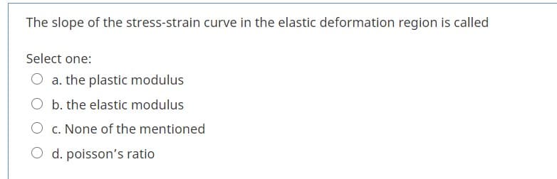 The slope of the stress-strain curve in the elastic deformation region is called
Select one:
O a. the plastic modulus
O b. the elastic modulus
O c. None of the mentioned
O d. poisson's ratio
