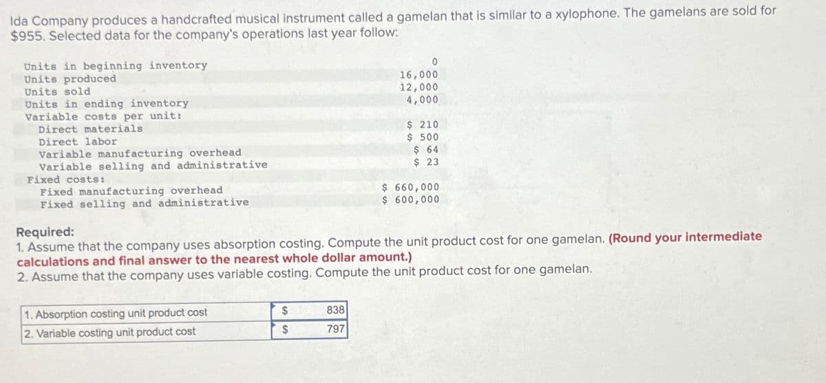 Ida Company produces a handcrafted musical instrument called a gamelan that is similar to a xylophone. The gamelans are sold for
$955. Selected data for the company's operations last year follow:
Units in beginning inventory
Units produced
Units sold
Units in ending inventory
Variable costs per unit:
Direct materials
Direct labor
Variable manufacturing overhead
Variable selling and administrative
Fixed costs:
Fixed manufacturing overhead
Fixed selling and administrative
Required:
0
16,000
12,000
4,000
$ 210
$ 500
$ 64
$ 23
$ 660,000
$ 600,000
1. Assume that the company uses absorption costing. Compute the unit product cost for one gamelan. (Round your intermediate
calculations and final answer to the nearest whole dollar amount.)
2. Assume that the company uses variable costing. Compute the unit product cost for one gamelan.
1. Absorption costing unit product cost
2. Variable costing unit product cost
$
838
$
797