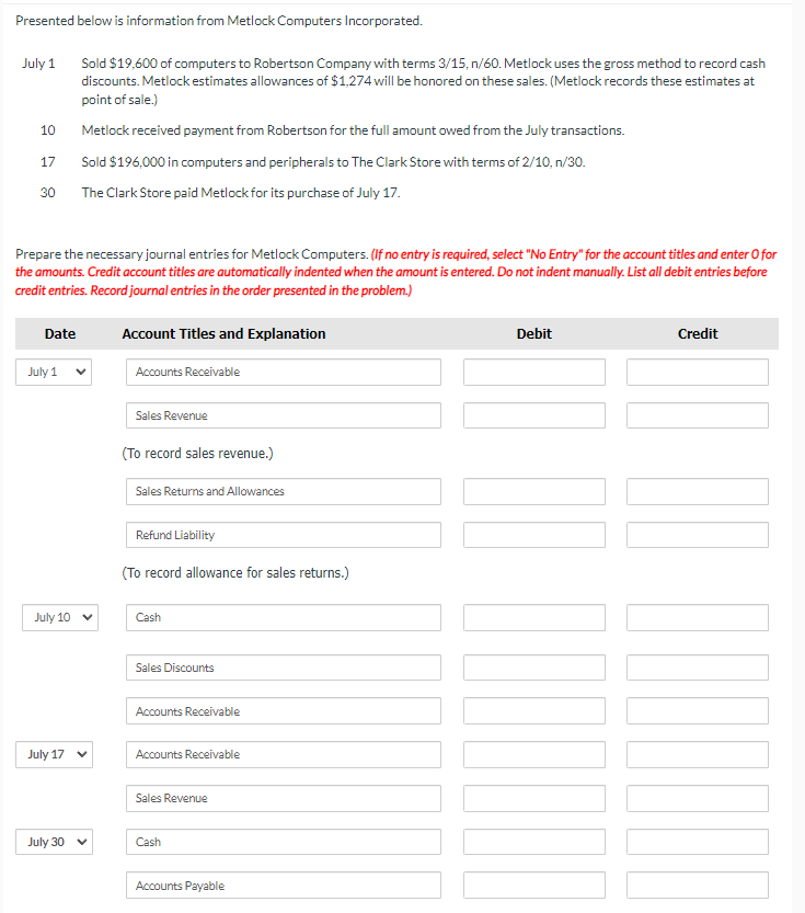 Presented below is information from Metlock Computers Incorporated.
July 1
10
Sold $19,600 of computers to Robertson Company with terms 3/15, n/60. Metlock uses the gross method to record cash
discounts. Metlock estimates allowances of $1,274 will be honored on these sales. (Metlock records these estimates at
point of sale.)
Metlock received payment from Robertson for the full amount owed from the July transactions.
17
Sold $196,000 in computers and peripherals to The Clark Store with terms of 2/10, n/30.
30
The Clark Store paid Metlock for its purchase of July 17.
Prepare the necessary journal entries for Metlock Computers. (If no entry is required, select "No Entry" for the account titles and enter O for
the amounts. Credit account titles are automatically indented when the amount is entered. Do not indent manually. List all debit entries before
credit entries. Record journal entries in the order presented in the problem.)
Date
July 1
Account Titles and Explanation
Accounts Receivable
July 10
Sales Revenue
(To record sales revenue.)
Sales Returns and Allowances
Refund Liability
(To record allowance for sales returns.)
Cash
July 17
Sales Discounts
Accounts Receivable
Accounts Receivable
Sales Revenue
July 30
Cash
Accounts Payable
Debit
Credit