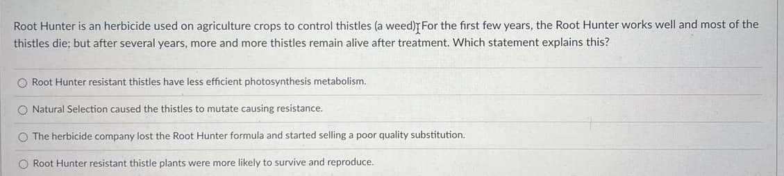 Root Hunter is an herbicide used on agriculture crops to control thistles (a weed) For the first few years, the Root Hunter works well and most of the
thistles die; but after several years, more and more thistles remain alive after treatment. Which statement explains this?
O Root Hunter resistant thistles have less efficient photosynthesis metabolism.
O Natural Selection caused the thistles to mutate causing resistance.
O The herbicide company lost the Root Hunter formula and started selling a poor quality substitution.
O Root Hunter resistant thistle plants were more likely to survive and reproduce.