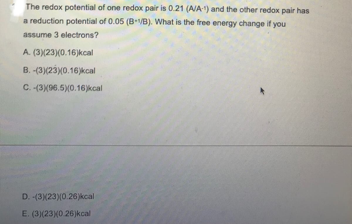 The redox potential of one redox pair is 0.21 (A/A-1) and the other redox pair has
a reduction potential of 0.05 (B+1/B). What is the free energy change if you
assume 3 electrons?
A. (3)(23)(0.16)kcal
B. -(3)(23)(0.16)kcal
C. -(3)(96.5)(0.16) kcal
D. -(3)(23)(0.26)kcal
E. (3)(23)(0.26)kcal