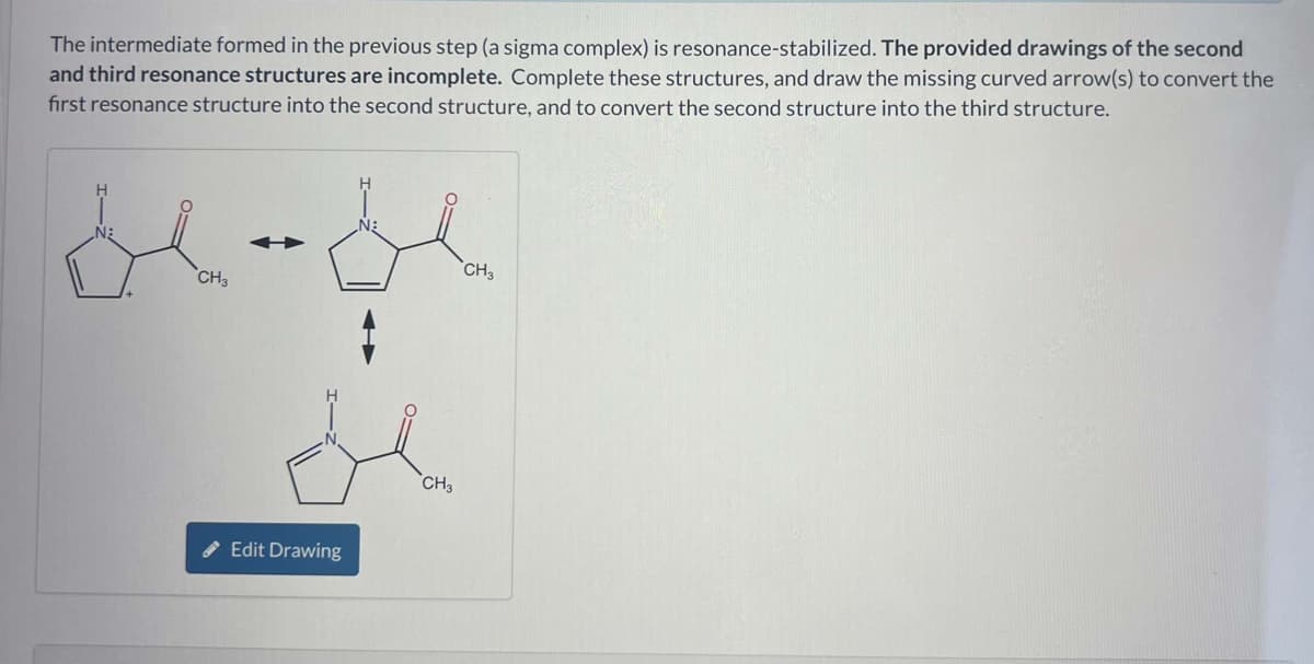 The intermediate formed in the previous step (a sigma complex) is resonance-stabilized. The provided drawings of the second
and third resonance structures are incomplete. Complete these structures, and draw the missing curved arrow(s) to convert the
first resonance structure into the second structure, and to convert the second structure into the third structure.
H
CH3
Edit Drawing
N
CH3
CH3