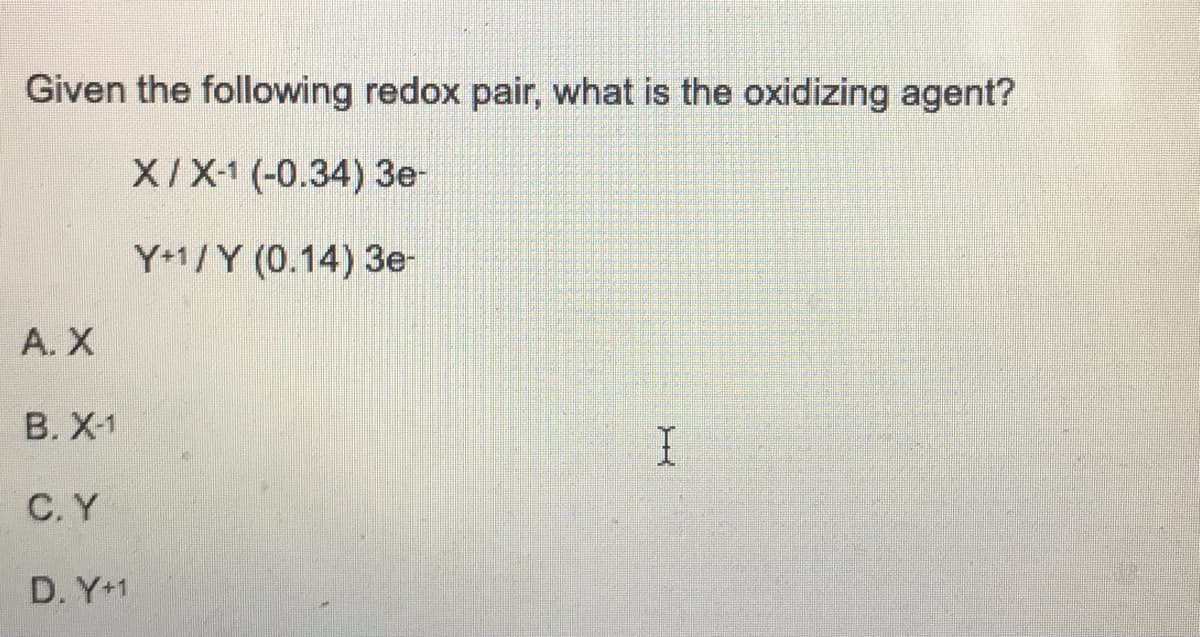 Given the following redox pair, what is the oxidizing agent?
X/X-1 (-0.34) 3e-
Y+1/Y (0.14) 3e-
A. X
B. X-1
C. Y
D. Y+1
I