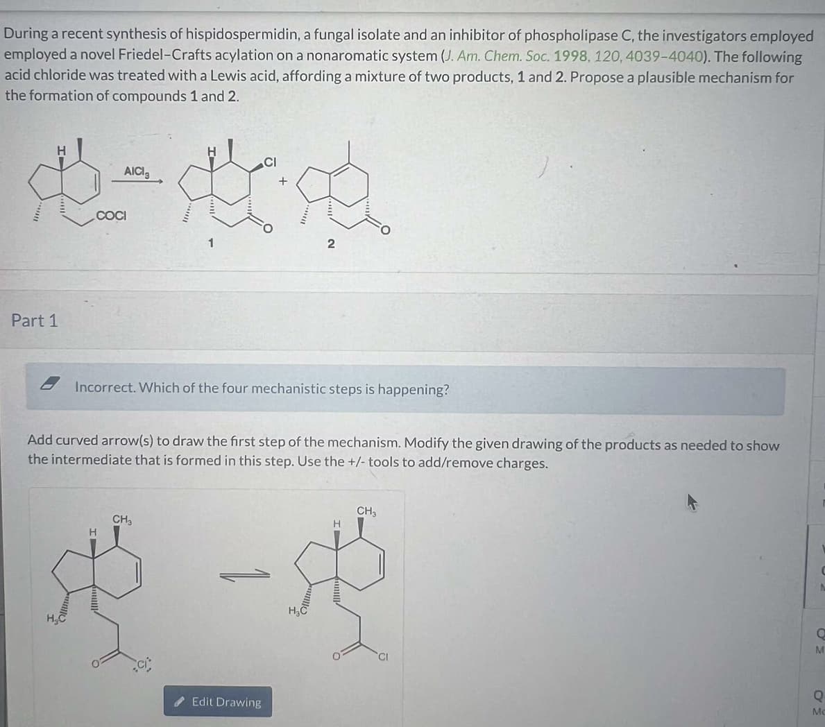 During a recent synthesis of hispidospermidin, a fungal isolate and an inhibitor of phospholipase C, the investigators employed
employed a novel Friedel-Crafts acylation on a nonaromatic system (J. Am. Chem. Soc. 1998, 120, 4039-4040). The following
acid chloride was treated with a Lewis acid, affording a mixture of two products, 1 and 2. Propose a plausible mechanism for
the formation of compounds 1 and 2.
CI
AICI
进一步农
COCI
2
Part 1
Incorrect. Which of the four mechanistic steps is happening?
Add curved arrow(s) to draw the first step of the mechanism. Modify the given drawing of the products as needed to show
the intermediate that is formed in this step. Use the +/- tools to add/remove charges.
CH₂
H
St
Edit Drawing
H₂C
H
CH₂
CI
Q
M
ΟΣ