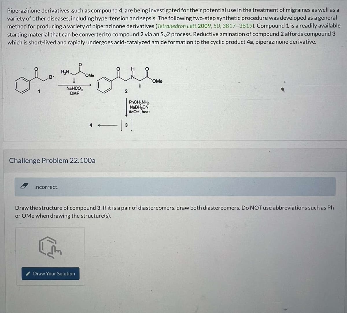 Piperazinone derivatives, such as compound 4, are being investigated for their potential use in the treatment of migraines as well as a
variety of other diseases, including hypertension and sepsis. The following two-step synthetic procedure was developed as a general
method for producing a variety of piperazinone derivatives (Tetrahedron Lett. 2009, 50, 3817-3819). Compound 1 is a readily available
starting material that can be converted to compound 2 via an SN2 process. Reductive amination of compound 2 affords compound 3
which is short-lived and rapidly undergoes acid-catalyzed amide formation to the cyclic product 4a, piperazinone derivative.
1
H₂N.
OMe
Br
NaHCO3
DMF
2
PhCH, NH
NaBH3CN
AcOH, heat
4
[3]
Challenge Problem 22.100a
Incorrect.
OMe
Draw the structure of compound 3. If it is a pair of diastereomers, draw both diastereomers. Do NOT use abbreviations such as Ph
or OMe when drawing the structure(s).
Draw Your Solution