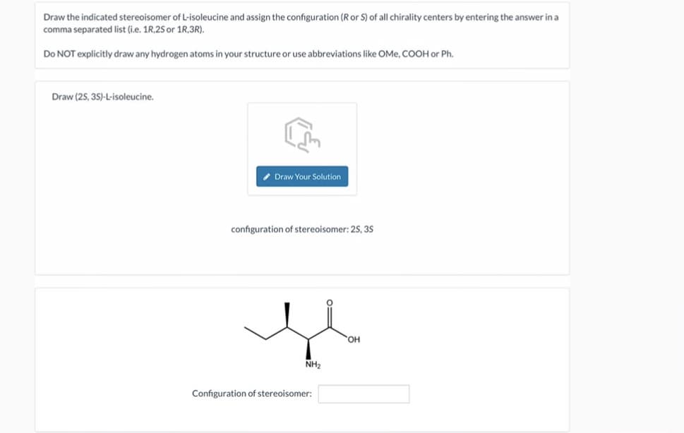 Draw the indicated stereoisomer of L-isoleucine and assign the configuration (R or S) of all chirality centers by entering the answer in a
comma separated list (i.e. 1R,2S or 1R,3R).
Do NOT explicitly draw any hydrogen atoms in your structure or use abbreviations like OMe, COOH or Ph.
Draw (25,3S)-L-isoleucine.
Draw Your Solution
configuration of stereoisomer: 25, 35
NH2
Configuration of stereoisomer:
OH