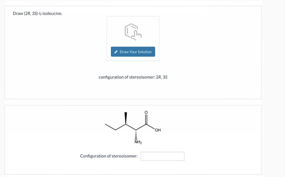 Draw (2R, 35)-L-isoleucine.
Draw Your Solution
configuration of stereoisomer: 2R, 35
NH2
Configuration of stereoisomer:
Η