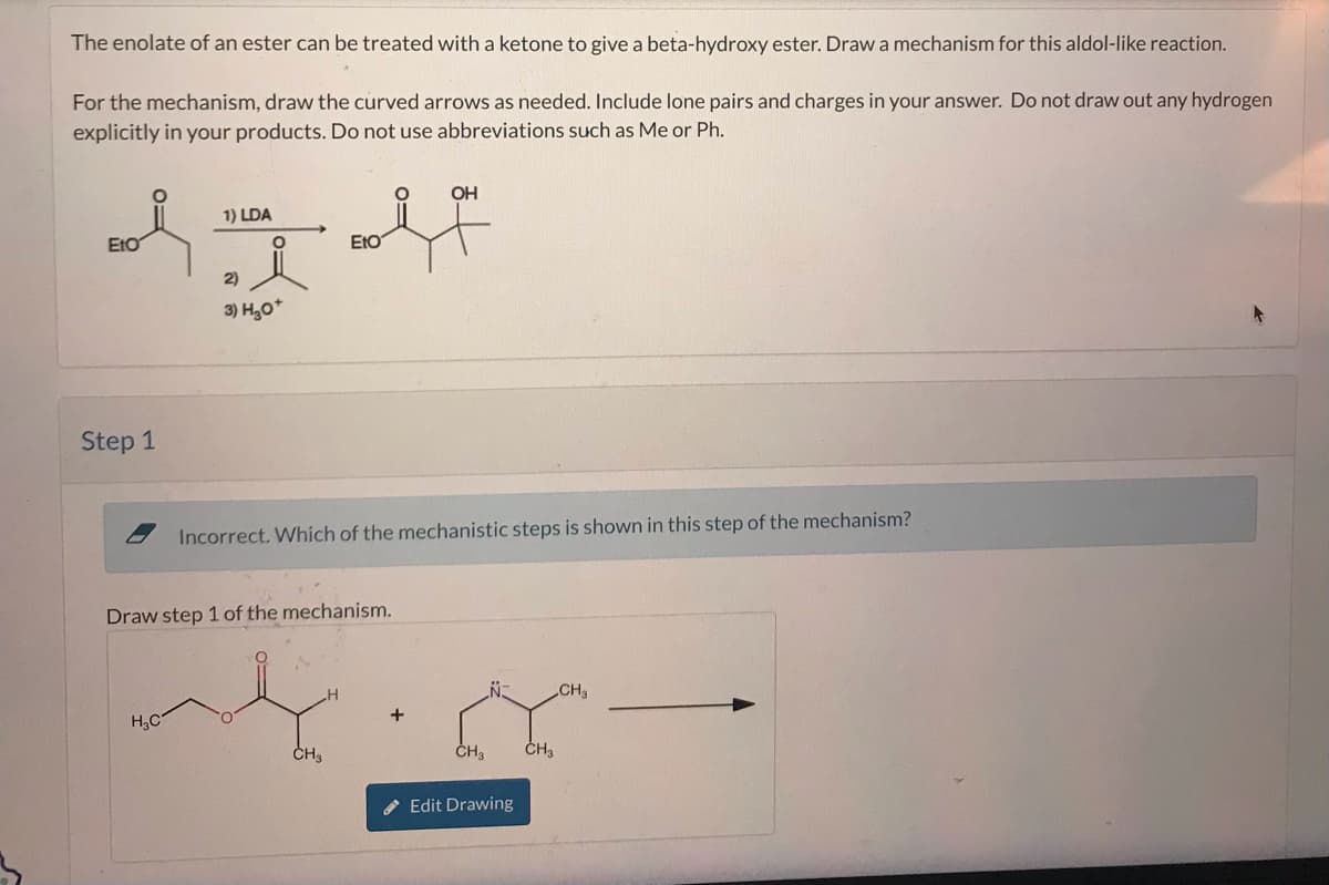 The enolate of an ester can be treated with a ketone to give a beta-hydroxy ester. Draw a mechanism for this aldol-like reaction.
For the mechanism, draw the curved arrows as needed. Include lone pairs and charges in your answer. Do not draw out any hydrogen
explicitly in your products. Do not use abbreviations such as Me or Ph.
EtO
1) LDA
2)
ΕΙΟ
OH
श्र
Step 1
*
Incorrect. Which of the mechanistic steps is shown in this step of the mechanism?
Draw step 1 of the mechanism.
HC
CH
CH3
CH3
Edit Drawing
CH3