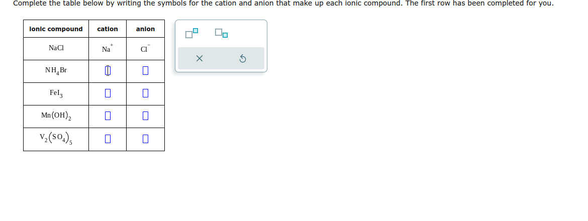 Complete the table below by writing the symbols for the cation and anion that make up each ionic compound. The first row has been completed for you.
ionic compound
NaCl
NH₂ Br
Fel3
Mn(OH)₂
V₂(SO4)5
cation
Na
8 0
7
anion
Cl
X
G