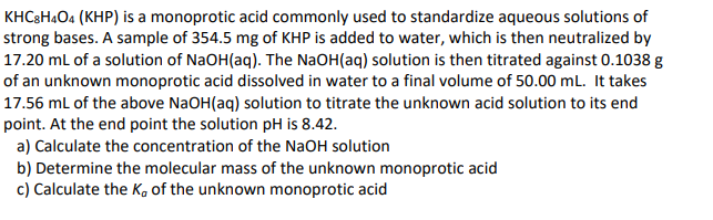 KHC8H4O4 (KHP) is a monoprotic acid commonly used to standardize aqueous solutions of
strong bases. A sample of 354.5 mg of KHP is added to water, which is then neutralized by
17.20 mL of a solution of NaOH(aq). The NaOH(aq) solution is then titrated against 0.1038 g
of an unknown monoprotic acid dissolved in water to a final volume of 50.00 mL. It takes
17.56 mL of the above NaOH(aq) solution to titrate the unknown acid solution to its end
point. At the end point the solution pH is 8.42.
a) Calculate the concentration of the NaOH solution
b) Determine the molecular mass of the unknown monoprotic acid
c) Calculate the K, of the unknown monoprotic acid