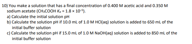 10) You make a solution that has a final concentration of 0.400 M acetic acid and 0.350 M
sodium acetate (CH3COOH Kg = 1.8 x 10-5).
a) Calculate the initial solution pH
b) Calculate the solution pH if 10.0 mL of 1.0 M HCl(aq) solution is added to 650 mL of the
initial buffer solution
c) Calculate the solution pH if 15.0 mL of 1.0 M NaOH(aq) solution is added to 850 mL of the
initial buffer solution